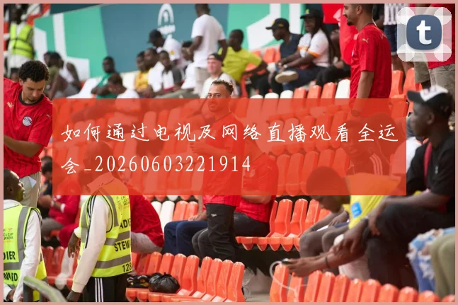 如何通过电视及网络直播观看全运会_20260603221914