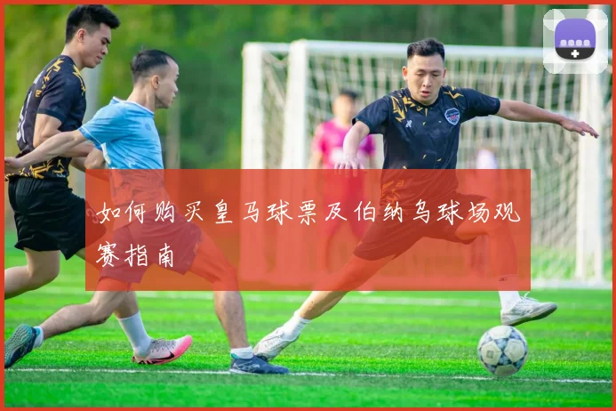 如何购买皇马球票及伯纳乌球场观赛指南